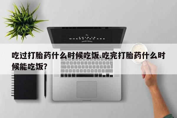 大月份流产药联系方式吃过打胎药什么时候吃饭.吃完打胎药什么时候能吃饭？