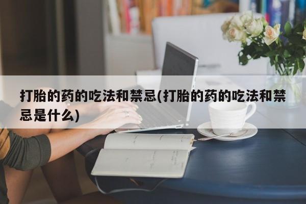 大月份流产药联系方式打胎的药的吃法和禁忌(打胎的药的吃法和禁忌是什么)