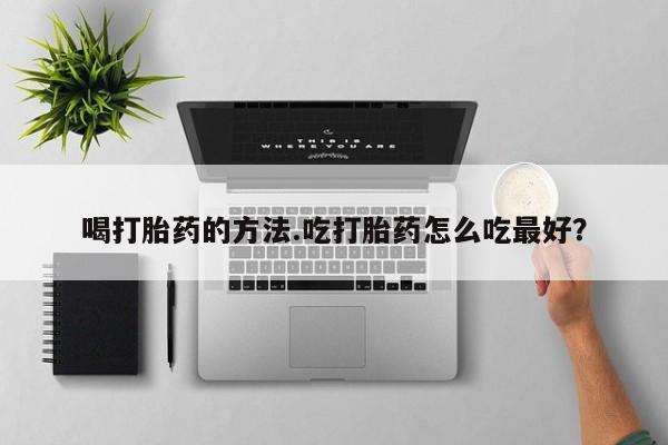 大月份流产药联系方式喝打胎药的方法.吃打胎药怎么吃最好？
