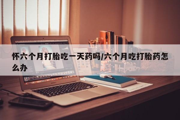 大月份流产药联系方式怀六个月打胎吃一天药吗/六个月吃打胎药怎么办