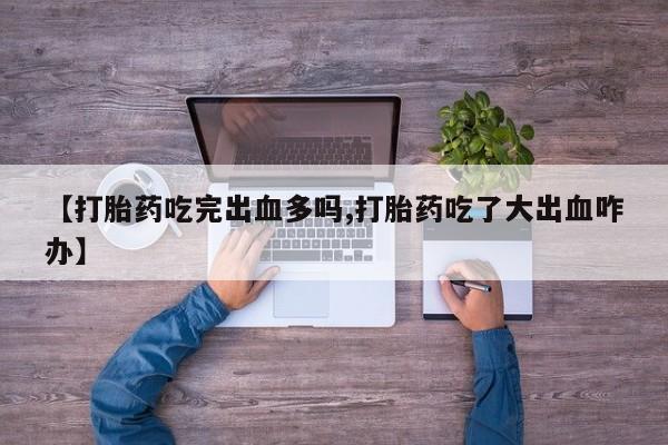 大月份流产药联系方式【打胎药吃完出血多吗,打胎药吃了大出血咋办】