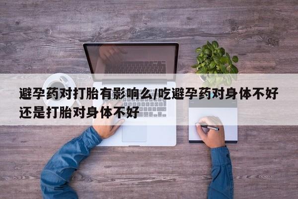 大月份流产药联系方式避孕药对打胎有影响么/吃避孕药对身体不好还是打胎对身体不好