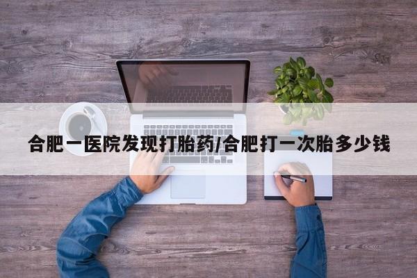 大月份流产药联系方式合肥一医院发现打胎药/合肥打一次胎多少钱