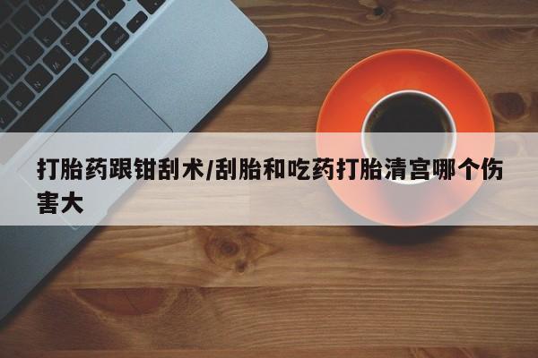 大月份流产药联系方式打胎药跟钳刮术/刮胎和吃药打胎清宫哪个伤害大