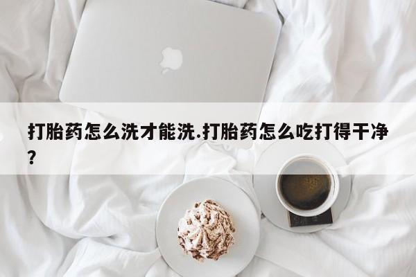 大月份流产药联系方式打胎药怎么洗才能洗.打胎药怎么吃打得干净？