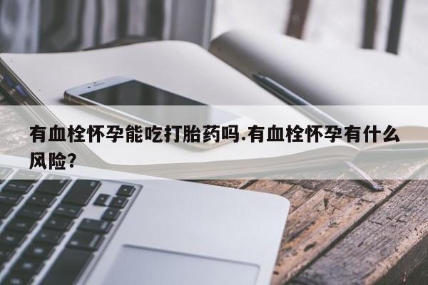 大月份流产药联系方式有血栓怀孕能吃打胎药吗.有血栓怀孕有什么风险？