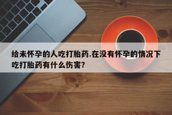 大月份流产药联系方式给未怀孕的人吃打胎药.在没有怀孕的情况下吃打胎药有什么伤害？