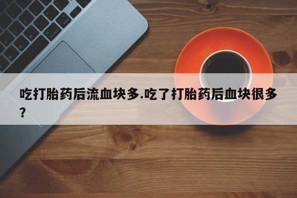 大月份流产药联系方式吃打胎药后流血块多.吃了打胎药后血块很多？