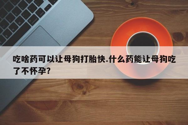 大月份流产药联系方式吃啥药可以让母狗打胎快.什么药能让母狗吃了不怀孕？