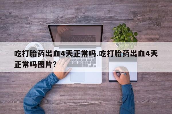 大月份流产药联系方式吃打胎药出血4天正常吗.吃打胎药出血4天正常吗图片？