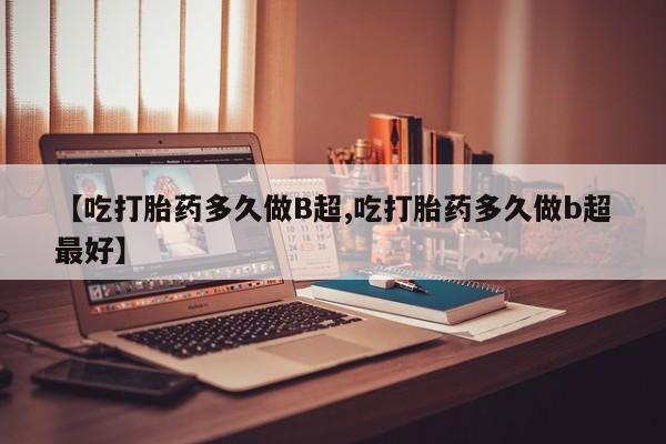 大月份流产药联系方式【吃打胎药多久做B超,吃打胎药多久做b超最好】
