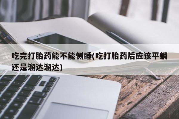 大月份流产药联系方式吃完打胎药能不能侧睡(吃打胎药后应该平躺还是溜达溜达)