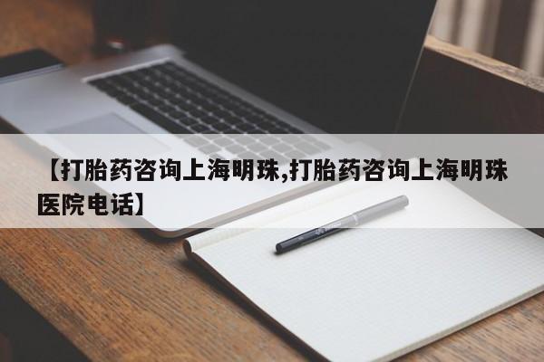 大月份流产药联系方式【打胎药咨询上海明珠,打胎药咨询上海明珠医院电话】