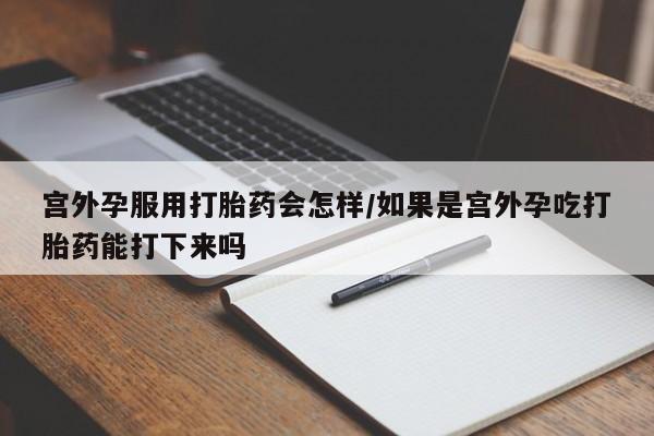 大月份流产药联系方式宫外孕服用打胎药会怎样/如果是宫外孕吃打胎药能打下来吗