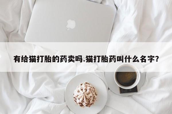 大月份流产药联系方式有给猫打胎的药卖吗.猫打胎药叫什么名字？